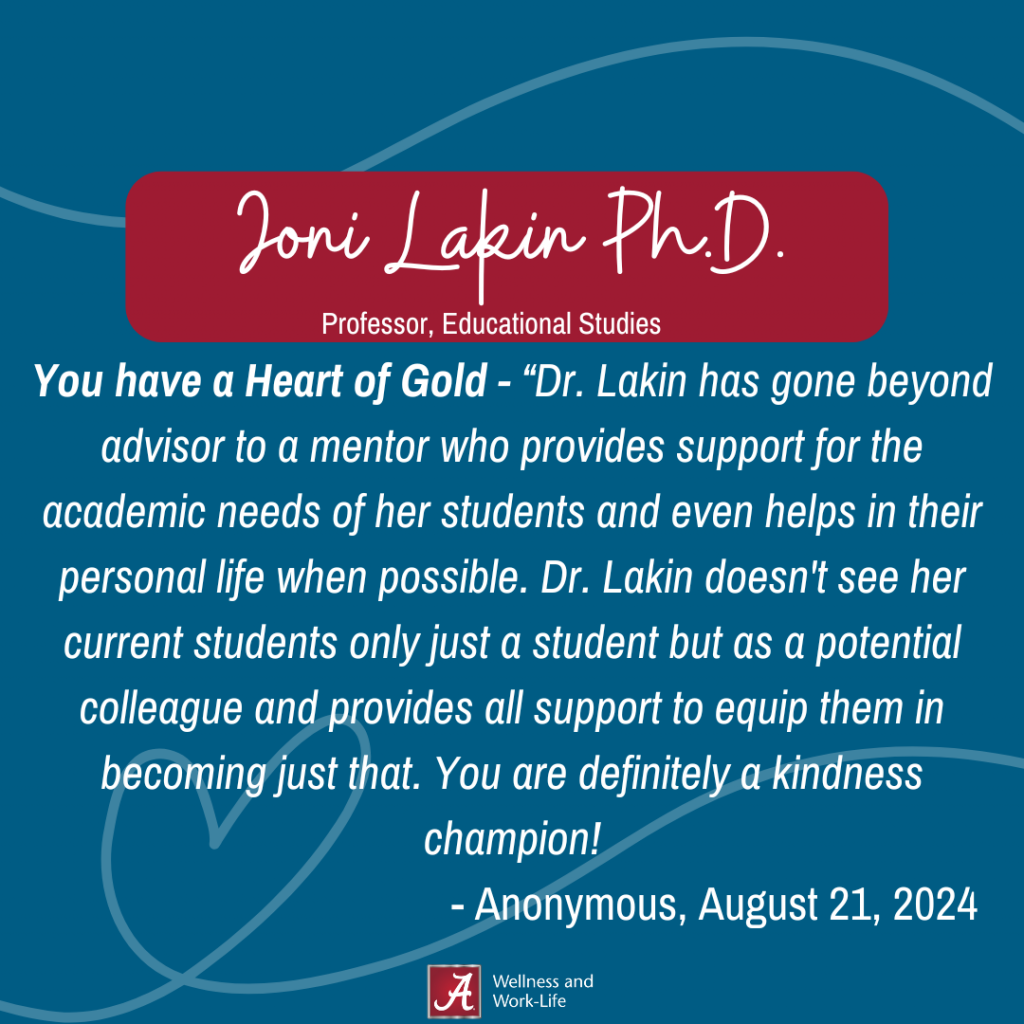 You have a Heart of Gold - “Dr. Lakin has gone beyond advisor to a mentor who provides support for the academic needs of her students and even helps in their personal life when possible. Dr. Lakin doesn't see her current students only just a student but as a potential colleague and provides all support to equip them in becoming just that. You are definitely a kindness champion! - Anonymous, August 21, 2024