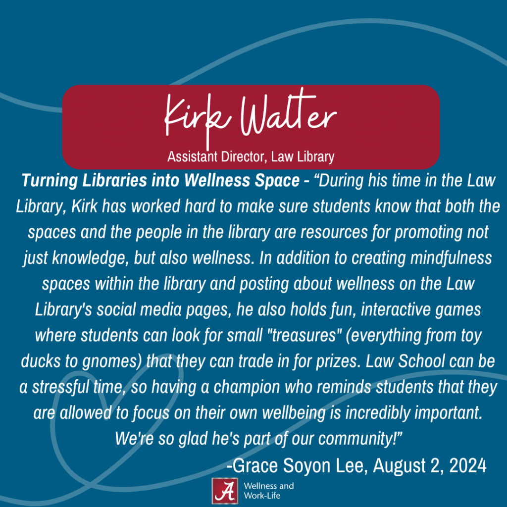 Turning Libraries into Wellness Space - “During his time in the Law Library, Kirk has worked hard to make sure students know that both the spaces and the people in the library are resources for promoting not just knowledge, but also wellness. In addition to creating mindfulness spaces within the library and posting about wellness on the Law Library's social media pages, he also holds fun, interactive games where students can look for small "treasures" (everything from toy ducks to gnomes) that they can trade in for prizes. Law School can be a stressful time, so having a champion who reminds students that they are allowed to focus on their own wellbeing is incredibly important. We're so glad he's part of our community!” -Grace Soyon Lee, August 2, 2024