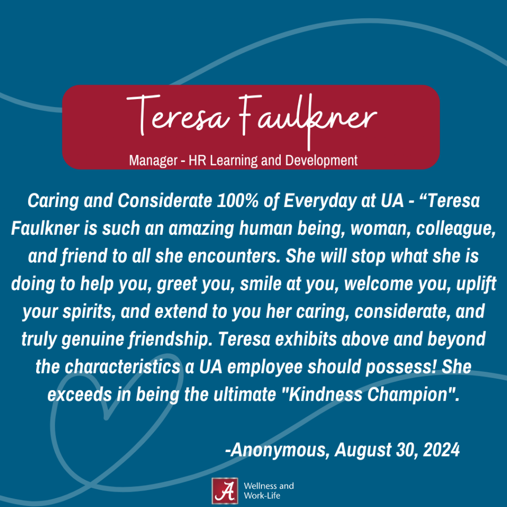 Teresa Faulkner, Manager Learning and Development "Caring and Considerate 100% of Everyday at UA - “Teresa Faulkner is such an amazing human being, woman, colleague, and friend to all she encounters. She will stop what she is doing to help you, greet you, smile at you, welcome you, uplift your spirits, and extend to you her caring, considerate, and truly genuine friendship. Teresa exhibits above and beyond the characteristics a UA employee should possess! She exceeds in being the ultimate "Kindness Champion". -Anonymous, August 30, 2024