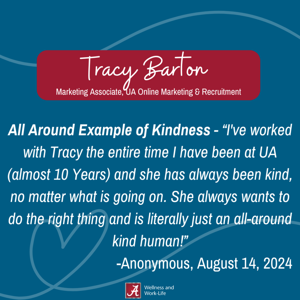 All Around Example of Kindness - “I've worked with Tracy the entire time I have been at UA (almost 10 Years) and she has always been kind, no matter what is going on. She always wants to do the right thing and is literally just an all-around kind human!” -Anonymous, August 14, 2024