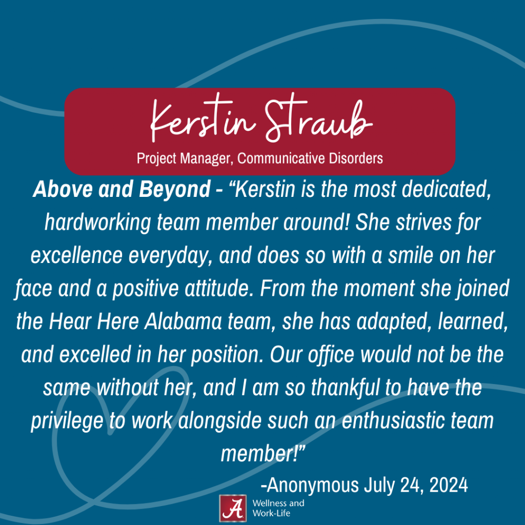 Above and beyond - Kerstin is the most dedicated, hardworking team member around! She strives for excellence everyday, and does so with a smile on her face and a positive attitude. From the moment she joined the Hear Here Alabama team, she has adapted, learned, and excelled in her position. Our office would not be the same without her, and I am so thankful to have the privilege to work alongside such an enthusiastic team member!- Anonymous, July 24, 2024