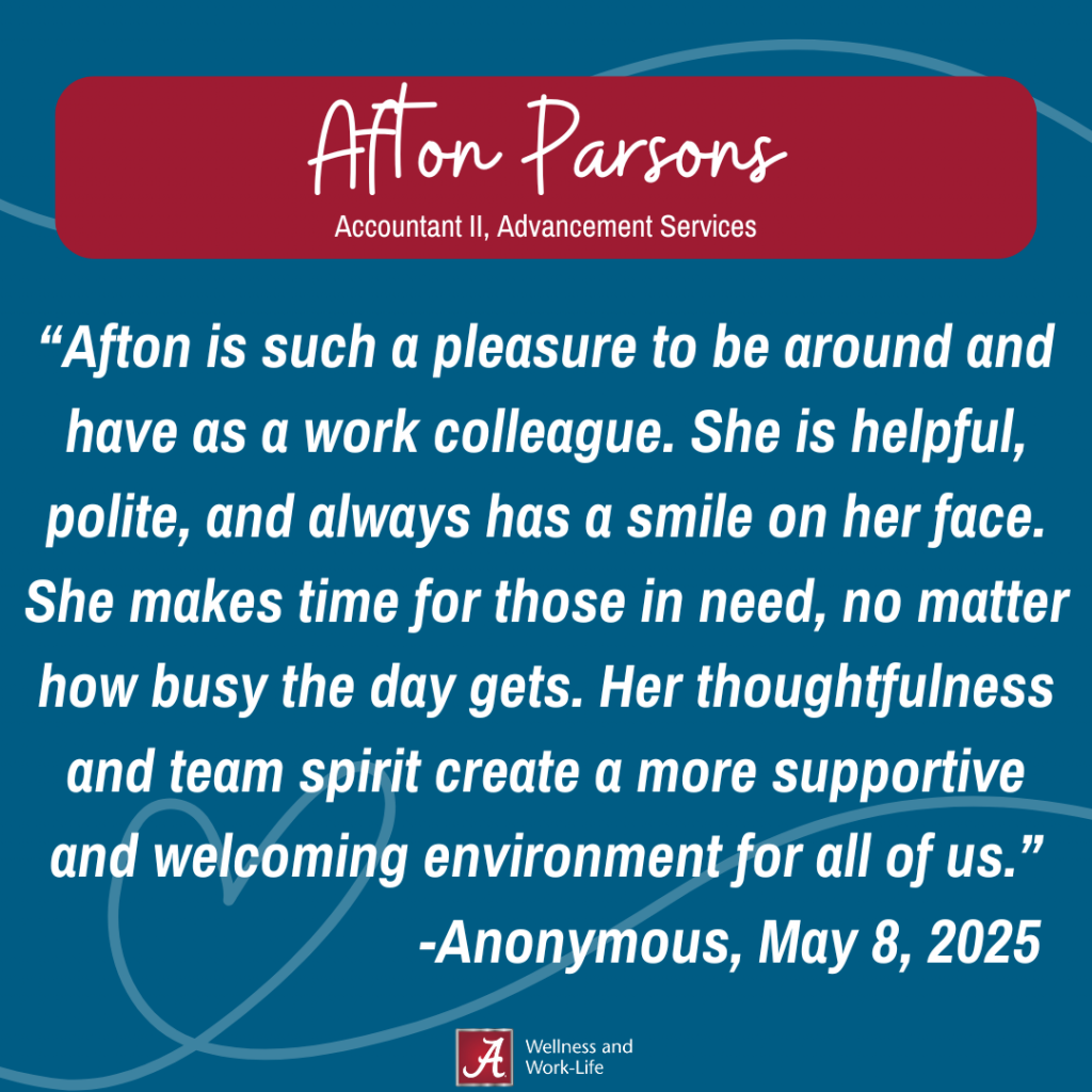 Afton is such a pleasure to be around and have as a work colleague. She is helpful, polite, and always has a smile on her face. She makes time for those in need, no matter how busy the day gets. Her thoughtfulness and team spirit create a more supportive and welcoming environment for all of us.” -Anonymous, May 8, 202
