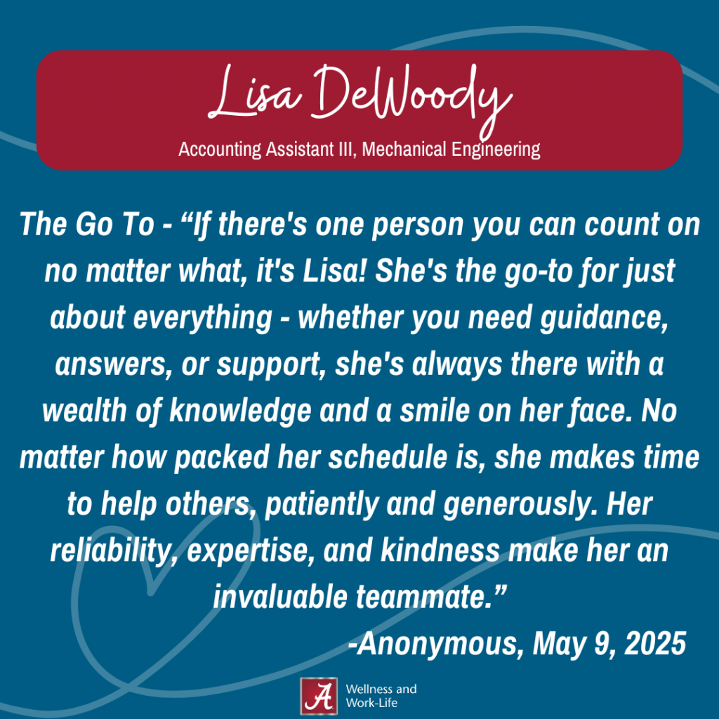 The Go To - “If there's one person you can count on no matter what, it's Lisa! She's the go-to for just about everything - whether you need guidance, answers, or support, she's always there with a wealth of knowledge and a smile on her face. No matter how packed her schedule is, she makes time to help others, patiently and generously. Her reliability, expertise, and kindness make her an invaluable teammate.” -Anonymous, May 9, 2025