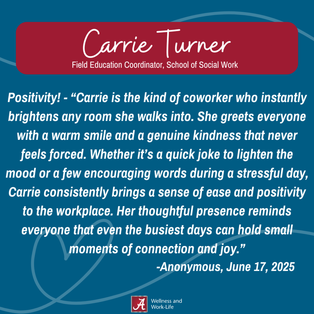 Positivity! - “Carrie is the kind of coworker who instantly brightens any room she walks into. She greets everyone with a warm smile and a genuine kindness that never feels forced. Whether it’s a quick joke to lighten the mood or a few encouraging words during a stressful day, Carrie consistently brings a sense of ease and positivity to the workplace. Her thoughtful presence reminds everyone that even the busiest days can hold small moments of connection and joy.” -Anonymous, June 17, 2025