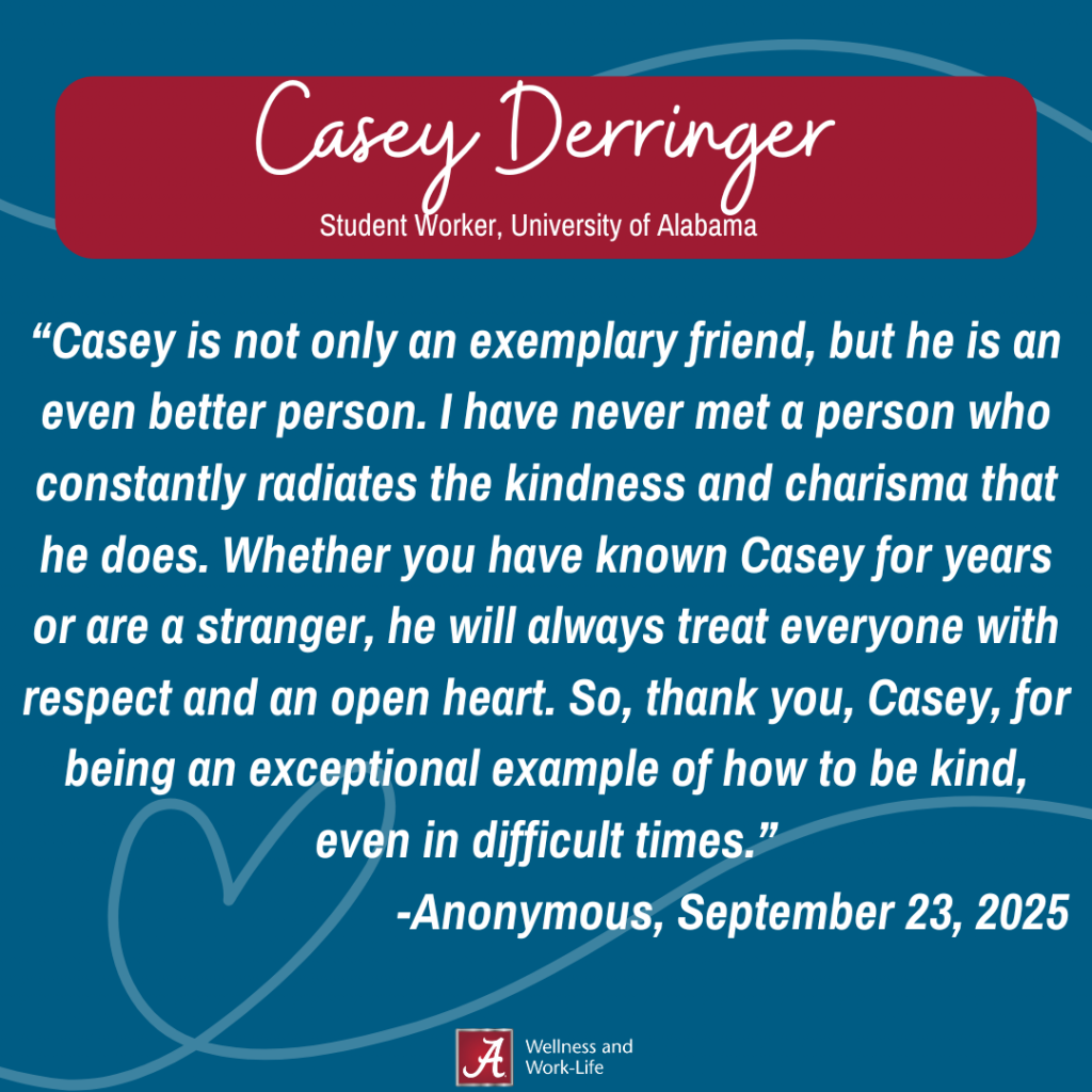 Casey is not only an exemplary friend, but he is an even better person. I have never met a person who constantly radiates the kindness and charisma that he does. Whether you have known Casey for years or are a stranger, he will always treat everyone with respect and an open heart. So, thank you, Casey, for being an exceptional example of how to be kind, even in difficult times.