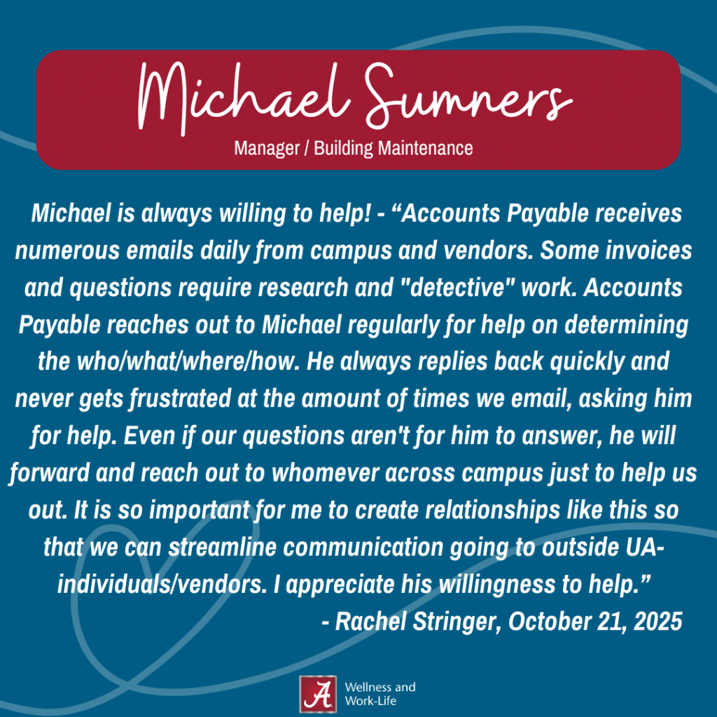 Accounts Payable receives numerous emails daily from campus and vendors. Some invoices and questions require research and "detective" work. Accounts Payable reaches out to Michael regularly for help on determining the who/what/where/how. He always replies back quickly and never gets frustrated at the amount of times we email, asking him for help. Even if our questions aren't for him to answer, he will forward and reach out to whomever across campus just to help us out. It is so important for me to create relationships like this so that we can streamline communication going to outside UA-individuals/vendors. I appreciate his willingness to help.