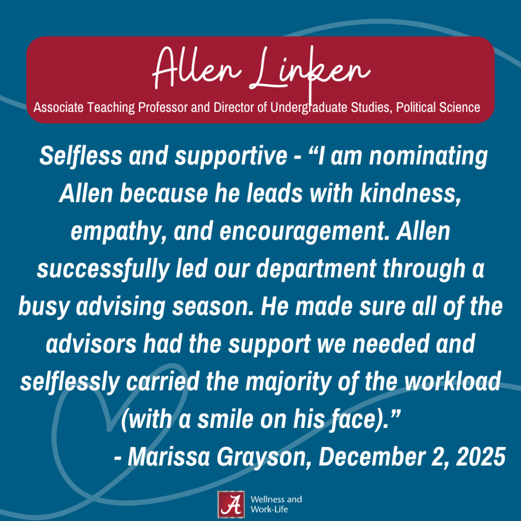 Selfless and supportive Nomination:I am nominating Allen because he leads with kindness, empathy, and encouragement. Allen successfully led our department through a busy advising season. He made sure all of the advisors had the support we needed and selflessly carried the majority of the workload (with a smile on his face).