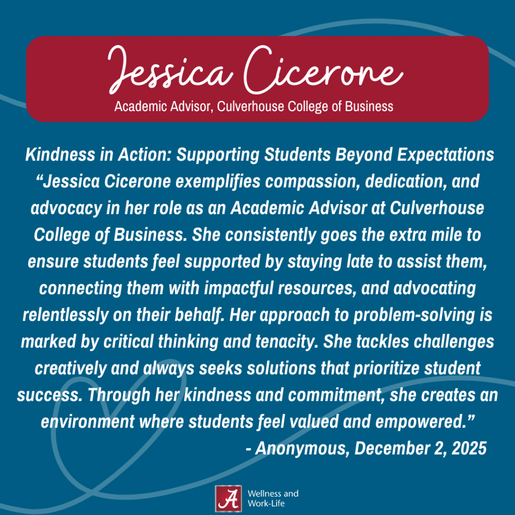 Kindness in Action: Supporting Students Beyond Expectations Nomination:Jessica Cicerone exemplifies compassion, dedication, and advocacy in her role as an Academic Advisor at Culverhouse College of Business. She consistently goes the extra mile to ensure students feel supported by staying late to assist them, connecting them with impactful resources, and advocating relentlessly on their behalf. Her approach to problem-solving is marked by critical thinking and tenacity. She tackles challenges creatively and always seeks solutions that prioritize student success. Through her kindness and commitment, she creates an environment where students feel valued and empowered.